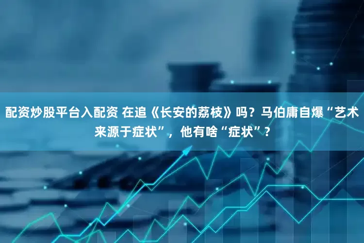 配资炒股平台入配资 在追《长安的荔枝》吗？马伯庸自爆“艺术来源于症状”，他有啥“症状”？