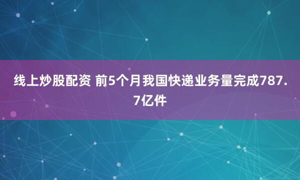 线上炒股配资 前5个月我国快递业务量完成787.7亿件