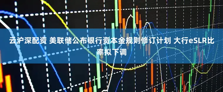云沪深配资 美联储公布银行资本金规则修订计划 大行eSLR比率拟下调