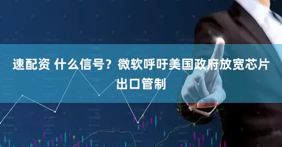 速配资 什么信号？微软呼吁美国政府放宽芯片出口管制