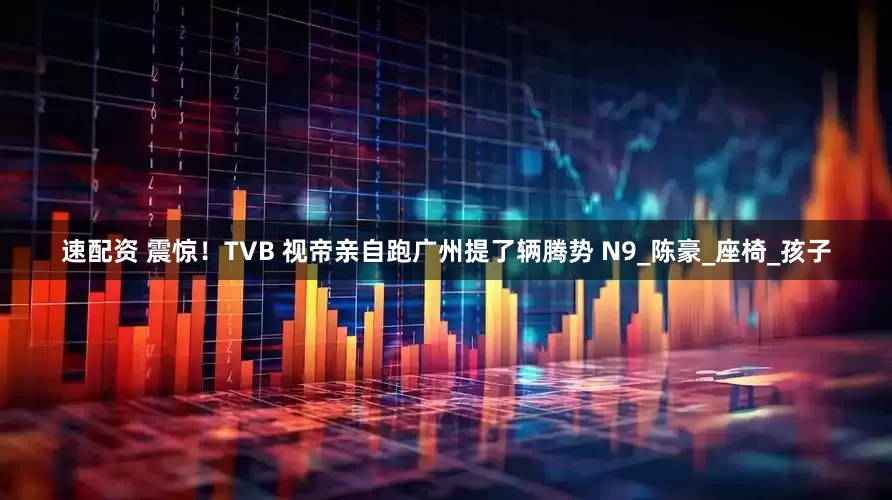 速配资 震惊！TVB 视帝亲自跑广州提了辆腾势 N9_陈豪_座椅_孩子