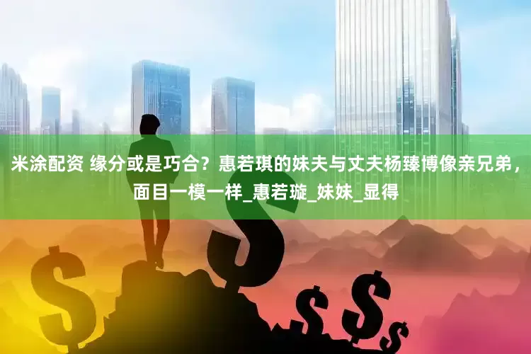 米涂配资 缘分或是巧合？惠若琪的妹夫与丈夫杨臻博像亲兄弟，面目一模一样_惠若璇_妹妹_显得