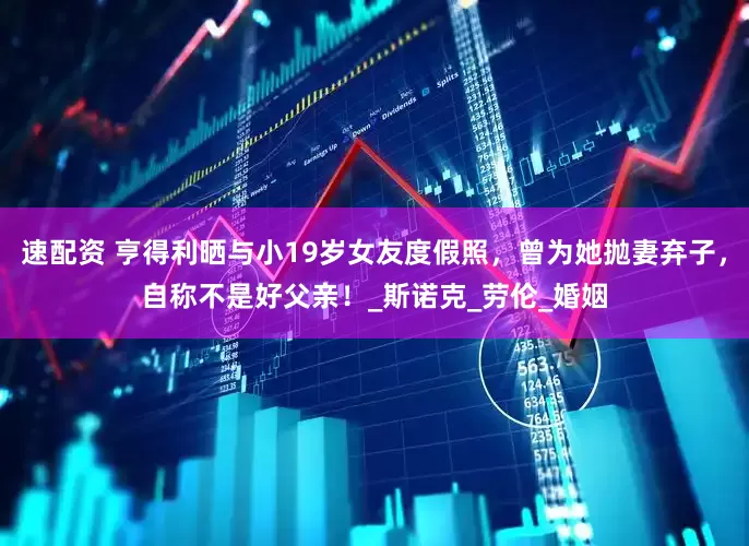 速配资 亨得利晒与小19岁女友度假照，曾为她抛妻弃子，自称不是好父亲！_斯诺克_劳伦_婚姻