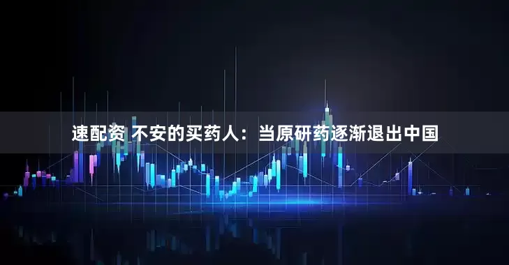 速配资 不安的买药人：当原研药逐渐退出中国