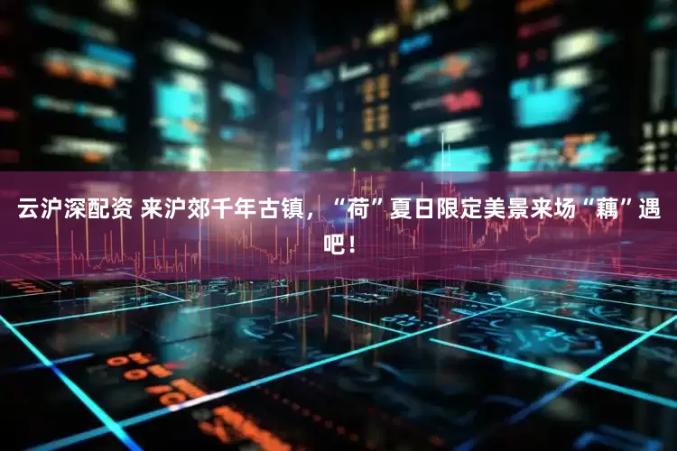 云沪深配资 来沪郊千年古镇，“荷”夏日限定美景来场“藕”遇吧！