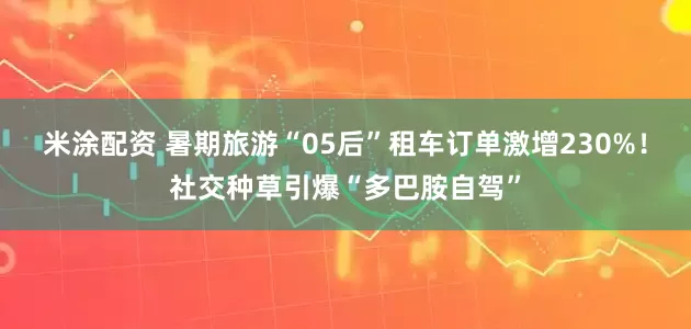 米涂配资 暑期旅游“05后”租车订单激增230%！社交种草引爆“多巴胺自驾”