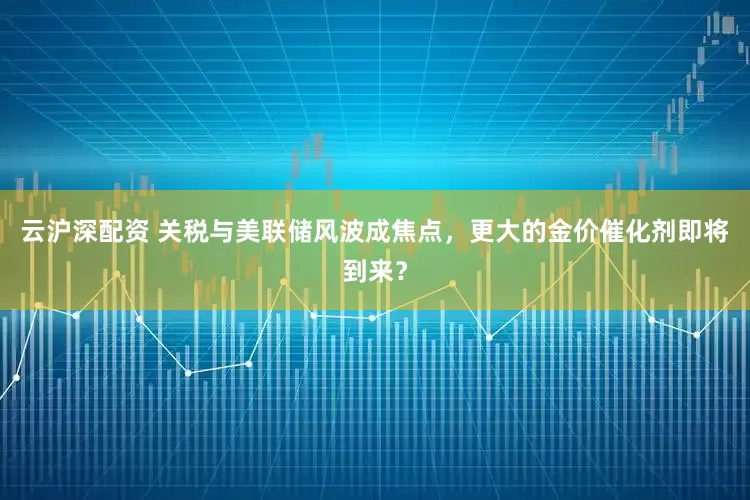 云沪深配资 关税与美联储风波成焦点，更大的金价催化剂即将到来？