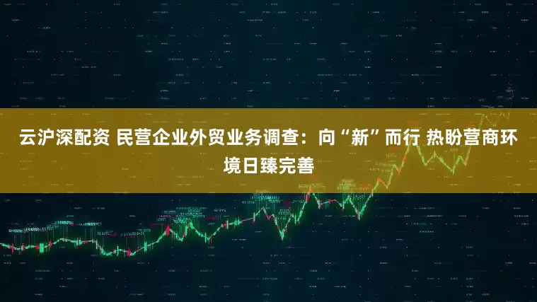 云沪深配资 民营企业外贸业务调查：向“新”而行 热盼营商环境日臻完善